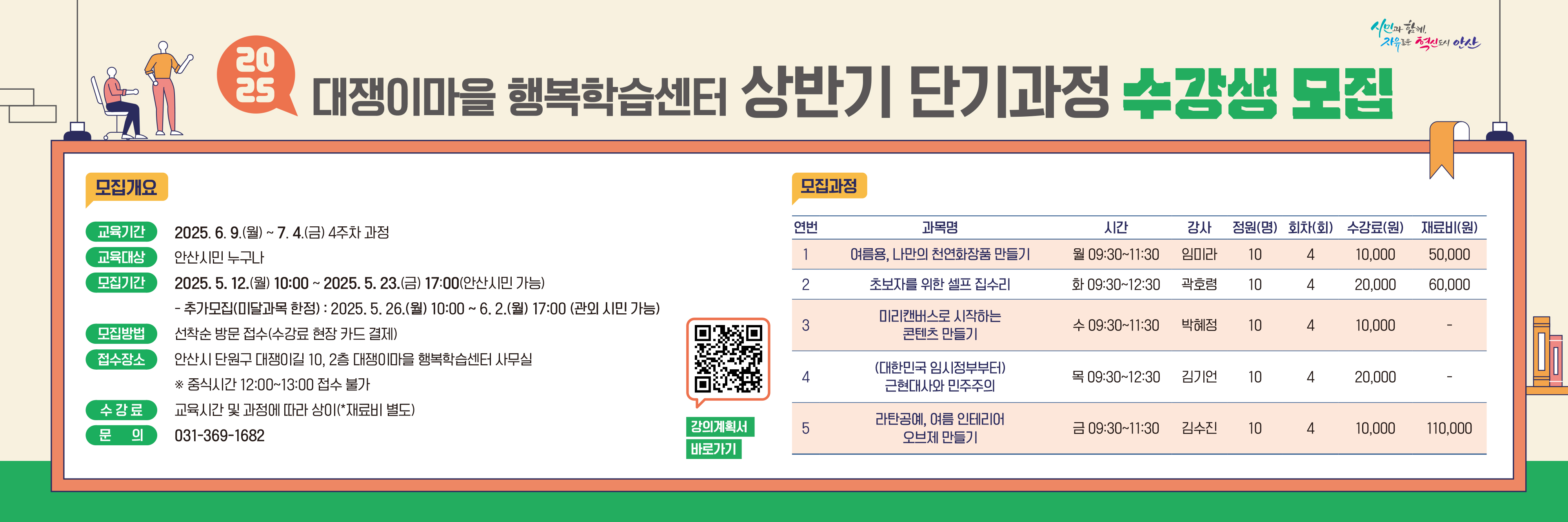 ○ 모집기간 : 2025. 5. 12.(월) ~ 5. 23.(금) 10:00 ~ 17:00
               - 추가접수(미달과목) : 2025. 5. 26.(월) 10:00  ~ 6. 2.(월) 17:00
○ 교육기간 : 2025. 6. 9.(월) ~ 7. 4.(금) 4주 과정
○ 모집인원 : 5개 과정 50명 (안산시민)
○ 접수장소 : 안산시 단원구 대쟁이길 10, 2층 사무실
○ 모집방법 : 선착순 방문접수(수강료 현장 카드 결제)  ※ 중식시간 12:00~13:00 접수불가
○ 수  강  료 : 교육 시간 및 과정에 따라 상이(재료비 별도)
○ 문        의 : 031-369-1682
