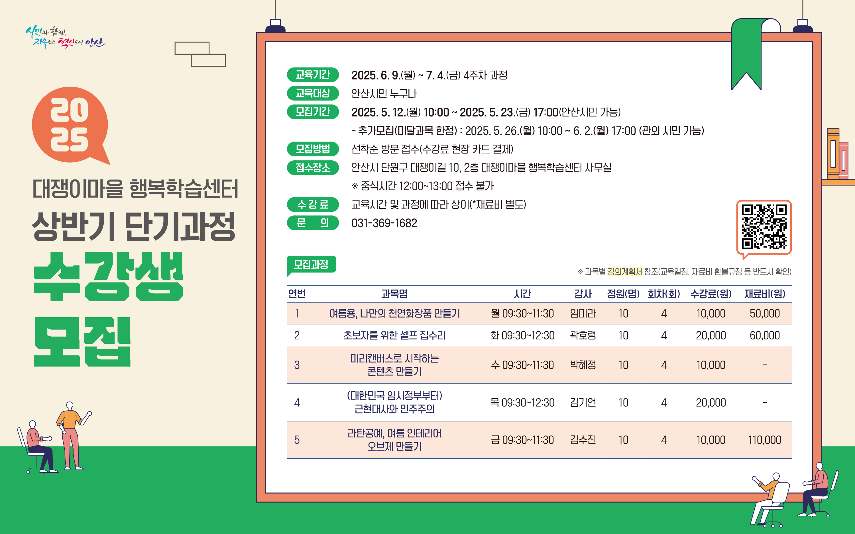 ○ 모집기간 : 2025. 5. 12.(월) ~ 5. 23.(금) 10:00 ~ 17:00
               - 추가접수(미달과목) : 2025. 5. 26.(월) 10:00  ~ 6. 2.(월) 17:00
○ 교육기간 : 2025. 6. 9.(월) ~ 7. 4.(금) 4주 과정
○ 모집인원 : 5개 과정 50명 (안산시민)
○ 접수장소 : 안산시 단원구 대쟁이길 10, 2층 사무실
○ 모집방법 : 선착순 방문접수(수강료 현장 카드 결제)  ※ 중식시간 12:00~13:00 접수불가
○ 수  강  료 : 교육 시간 및 과정에 따라 상이(재료비 별도)
○ 문        의 : 031-369-1682
