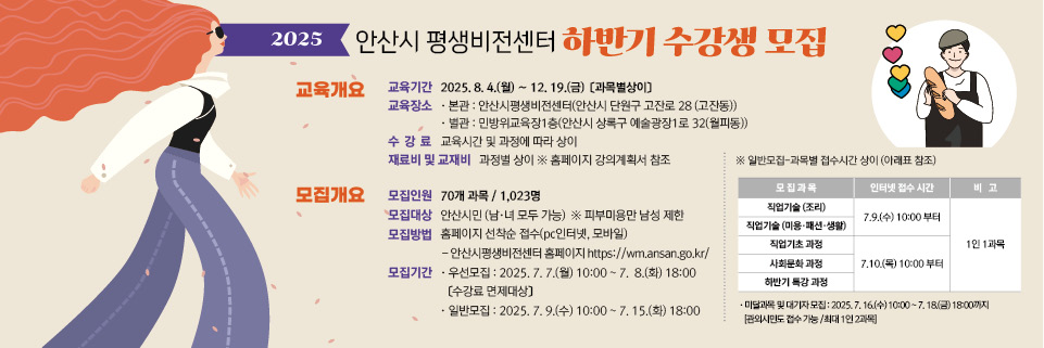 ○ 모집대상  : 안산시민(남.녀 모두 가능)    ※ 단, 피부미용반은 남성 제한

 ○ 모집기간  
       - 우선 모집  :  2025. 7. 7.(월) 10:00  ~ 7. 8.(화) 18:00 [수강료 면제대상]

       - 일반 모집  :  2025. 7. 9.(수) 10:00  ~ 7. 15.(화) 18:00 
          * 직업기술과정(조리·미용·패션·생활)     : 2025. 7. 9.(수) 10:00 ~ 7. 18.(화) 18:00 
          * 직업기초과정·사회문화과정                : 2025. 7. 10.(목) 10:00 ~ 7. 15.(화) 18:00
          * 하반기 특강과정                                 : 2025. 7. 10.(목) 10:00 ~ 7. 15.(화) 18:00

       - 미달 및 대기 모집  :  2025. 7. 16.(수) 10:00 ~ 7. 18.(금) 18:00 [관외시민 접수가능, 최대  1인 2과목 가능]    

  ○ 모집인원  : 70개 과목 / 1,023명 

  ○ 모집방법  :  홈페이지 선착순 접수(PC인터넷, 모바일)
      ※ 안산시평생비전센터 홈페이지   https://wm.ansan.go.kr/  

  ○ 교육기간  :  2025. 8. 4.(월) ~ 12. 19.(금) [과목별상이]
  
  ○ 환불규정 : 개강 이전 수강 취소 시 수강료 전액 반환
                             개강 이후 취소 시 서류 접수일로부터 남은 교육시간에 해당하는 수강료만 반환
                ( ※ 수강 취소한 당일 해당 강좌가 진행 될 경우, 당일 수강료를 제외한 남은 교육시간의 수강료를 반환함.)

★ 유의사항 ★
   ○ 우선모집의 경우 "우선모집 안내사항"을 반드시 읽어보시기 바랍니다.    
   ○ 일반모집기간에는 평생비전센터 전체강좌 1인 1과목 신청 가능합니다. 
       (단,  미달 및 대기 접수기간은 전체강좌 중복접수(1인 최대 2과목) 가능) 
   ○ 우선/일반모집은 안산시민 여부 확인을 위하여 비대면자격확인서비스(거주지인증) 절차를 진행합니다. 
       (개강일에는 본인여부를 확인하니 반드시 신분증을 지참하시기 바랍니다.)

※ 각 과목별 강의 상세 내용은 강의계획서 참고
 [안산시평생비전센터 홈페이지 - 평생비전센터강좌 – 수강신청(직업기술~야간강좌) - 과목명 선택 - 하단 강의계획서]