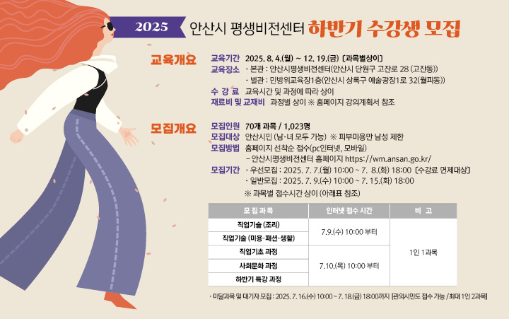 ○ 모집대상  : 안산시민(남.녀 모두 가능)    ※ 단, 피부미용반은 남성 제한

 ○ 모집기간  
       - 우선 모집  :  2025. 7. 7.(월) 10:00  ~ 7. 8.(화) 18:00 [수강료 면제대상]

       - 일반 모집  :  2025. 7. 9.(수) 10:00  ~ 7. 15.(화) 18:00 
          * 직업기술과정(조리·미용·패션·생활)     : 2025. 7. 9.(수) 10:00 ~ 7. 18.(화) 18:00 
          * 직업기초과정·사회문화과정                : 2025. 7. 10.(목) 10:00 ~ 7. 15.(화) 18:00
          * 하반기 특강과정                                 : 2025. 7. 10.(목) 10:00 ~ 7. 15.(화) 18:00

       - 미달 및 대기 모집  :  2025. 7. 16.(수) 10:00 ~ 7. 18.(금) 18:00 [관외시민 접수가능, 최대  1인 2과목 가능]    

  ○ 모집인원  : 70개 과목 / 1,023명 

  ○ 모집방법  :  홈페이지 선착순 접수(PC인터넷, 모바일)
      ※ 안산시평생비전센터 홈페이지   https://wm.ansan.go.kr/  

  ○ 교육기간  :  2025. 8. 4.(월) ~ 12. 19.(금) [과목별상이]
  
  ○ 환불규정 : 개강 이전 수강 취소 시 수강료 전액 반환
                             개강 이후 취소 시 서류 접수일로부터 남은 교육시간에 해당하는 수강료만 반환
                ( ※ 수강 취소한 당일 해당 강좌가 진행 될 경우, 당일 수강료를 제외한 남은 교육시간의 수강료를 반환함.)

★ 유의사항 ★
   ○ 우선모집의 경우 "우선모집 안내사항"을 반드시 읽어보시기 바랍니다.    
   ○ 일반모집기간에는 평생비전센터 전체강좌 1인 1과목 신청 가능합니다. 
       (단,  미달 및 대기 접수기간은 전체강좌 중복접수(1인 최대 2과목) 가능) 
   ○ 우선/일반모집은 안산시민 여부 확인을 위하여 비대면자격확인서비스(거주지인증) 절차를 진행합니다. 
       (개강일에는 본인여부를 확인하니 반드시 신분증을 지참하시기 바랍니다.)

※ 각 과목별 강의 상세 내용은 강의계획서 참고
 [안산시평생비전센터 홈페이지 - 평생비전센터강좌 – 수강신청(직업기술~야간강좌) - 과목명 선택 - 하단 강의계획서]