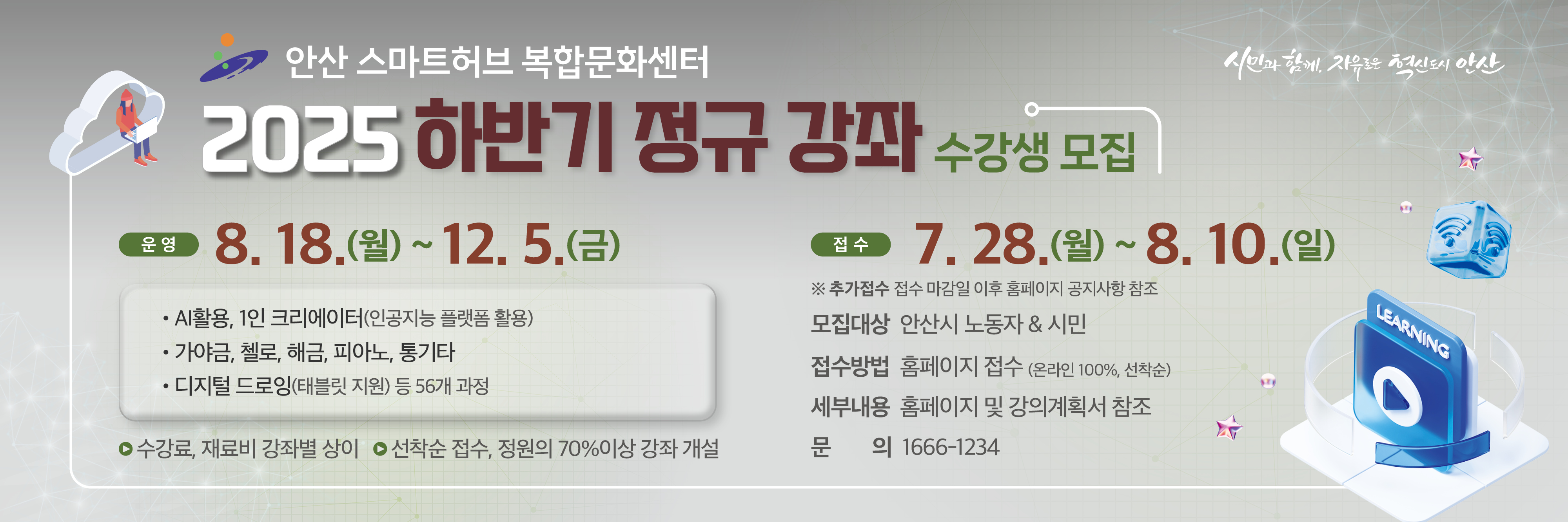 2025년 안산 스마트허브 복합문화센터 하반기 정규 강좌 수강생 모집
교육기간 2025. 8. 18.(월) ~ 12. 5.(금) ※강좌별 상이
모집대상 안산시 노동자 & 시민
접수기간 2025. 7. 28.(월) 12:30 ~ 8. 10.(일) 24:00까지   
 ※ 추가접수 접수 마감일 이후 홈페이지 공지사항 참조
접수방법 홈페이지 접수(온라인 100%, 선착순)
문    의 1666-1234