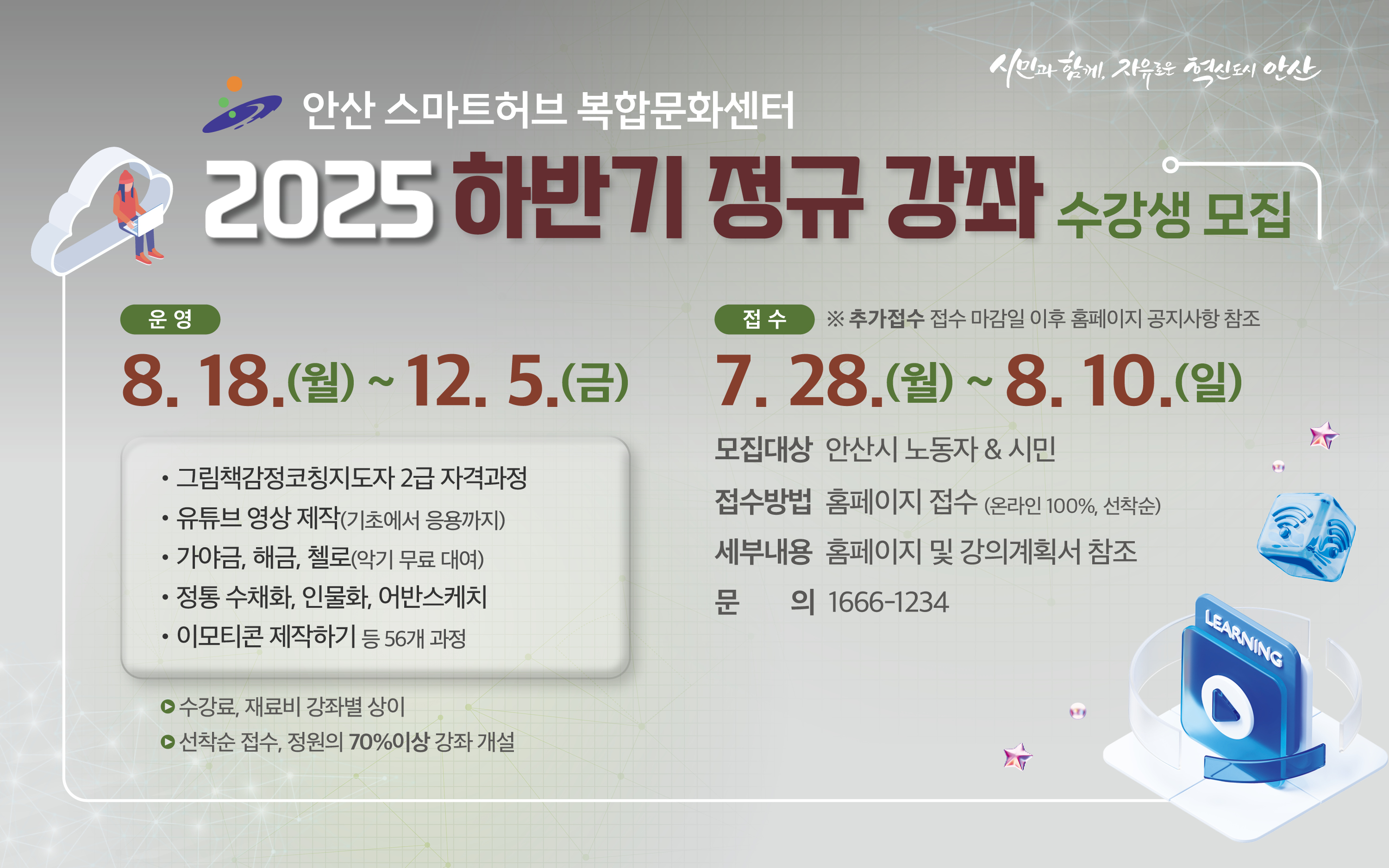 2025년 안산 스마트허브 복합문화센터 하반기 정규 강좌 수강생 모집
교육기간 2025. 8. 18.(월) ~ 12. 5.(금) ※강좌별 상이
모집대상 안산시 노동자 & 시민
접수기간 2025. 7. 28.(월) 12:30 ~ 8. 10.(일) 24:00까지   
 ※ 추가접수 접수 마감일 이후 홈페이지 공지사항 참조
접수방법 홈페이지 접수(온라인 100%, 선착순)
문    의 1666-1234