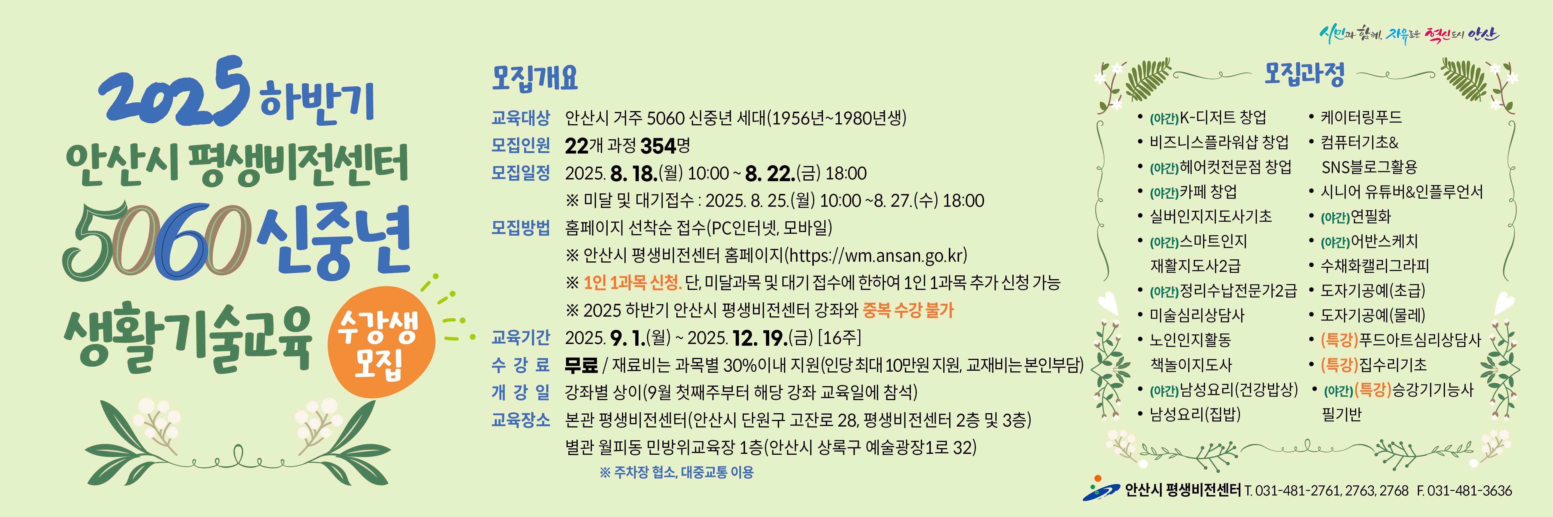 ■ 2025년 하반기  5060 신중년 생활기술교육 수강생 모집 안내 ■

 ○ 모집대상  :  안산시 거주 5060 신중년 세대(1956~1980년생)
 ○ 모집기간   
     - 일반 모집   :   2025. 8. 18.(월) 10:00 ∼ 8. 22.(금) 18:00   [평생비전센터 타 강좌와 중복수강 불가]
     - 미달 및 대기자 모집   :   2025. 8. 25.(월) 10:00 ~ 8. 27(수) 18:00
 ○ 모집인원  :  22개 과정 / 354명  
 ○ 모집방법  :  홈페이지 선착순 접수(PC인터넷, 모바일)  
    - 평생비전센터 홈페이지 주소 :  https://wm.ansan.go.kr/
 ○ 교육기간  :  2025. 9. 1.(월) ~ 12. 19.(금) [16주] 
 ○ 수강료  :  무료 / 재료비는 과목별 30%이내 지원(인당 최대 10만원 지원, 교재비는 본인부담)
 ○  모집과정 
    - 일반과정 : K-디저트 창업 / 비즈니스플라워샵 창업 / 헤어컷전문점 창업 / 카페 창업
                       실버인지지도사기초(민간자격) / 스마트인지재활지도사2급(민간자격) / 정리수납전문가2급(민간자격) / 미술심리상담사(민간자격) /
                      노인인지활동 책놀이지도사(민간자격) / 남성요리(건강밥상) / 남성요리(집밥) / 케이터링푸드 / 
                      컴퓨터기초&SNS블로그활용 / 시니어유튜버&인플루언서 / 연필화 / 어반스케치 / 
                      수채화캘리그라피 / 도자기공예(초급,물레)
    - 특강과정 : 푸드아트심리상담사 / 집수리기초 / 승강기기능사 필기반(국가자격)
 ○  교육장소 : 평생비전센터 본관 및 별관   ※ 단, 도자기공예(초급/물레) 과정은 별관(월피동, 민방위교육장1층)에서 진행됨

★ 각 과목별  강의 상세 내용은  강의계획서 참고
     [안산시 평생비전센터 홈페이지 -평생비전센터 - 수강신청 (5060 신중년) -과목명 선택-  강의계획서(하단)] 

★ 유의사항 
      ○  평생비전센터 전체강좌(5060 신중년 포함) 1인 1과목 가능합니다. 
         (단,   미달 및 대기자 접수시에는 1인1과목 추가 접수 가능)    
