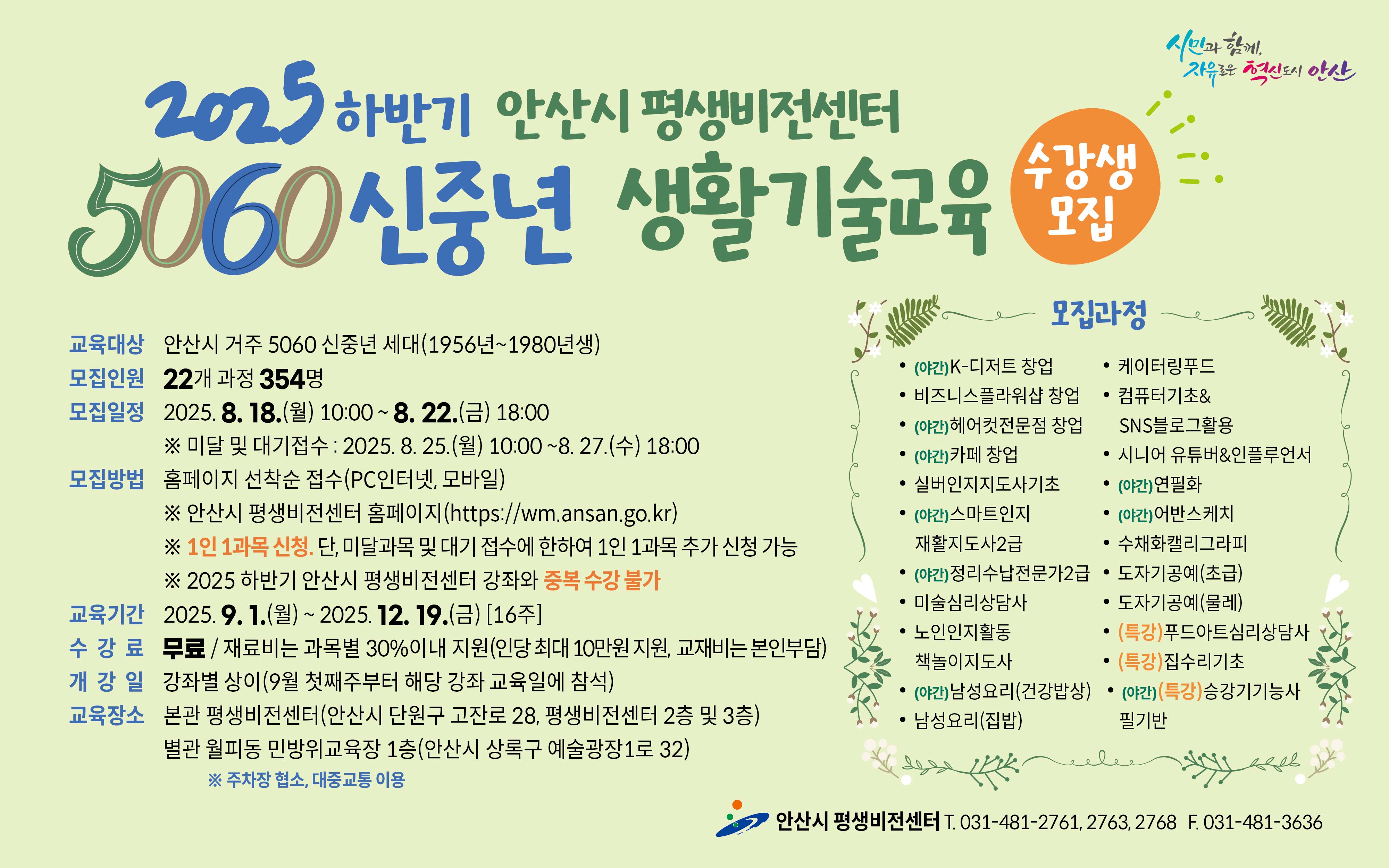 ■ 2025년 하반기  5060 신중년 생활기술교육 수강생 모집 안내 ■

 ○ 모집대상  :  안산시 거주 5060 신중년 세대(1956~1980년생)
 ○ 모집기간   
     - 일반 모집   :   2025. 8. 18.(월) 10:00 ∼ 8. 22.(금) 18:00   [평생비전센터 타 강좌와 중복수강 불가]
     - 미달 및 대기자 모집   :   2025. 8. 25.(월) 10:00 ~ 8. 27(수) 18:00
 ○ 모집인원  :  22개 과정 / 354명  
 ○ 모집방법  :  홈페이지 선착순 접수(PC인터넷, 모바일)  
    - 평생비전센터 홈페이지 주소 :  https://wm.ansan.go.kr/
 ○ 교육기간  :  2025. 9. 1.(월) ~ 12. 19.(금) [16주] 
 ○ 수강료  :  무료 / 재료비는 과목별 30%이내 지원(인당 최대 10만원 지원, 교재비는 본인부담)
 ○  모집과정 
    - 일반과정 : K-디저트 창업 / 비즈니스플라워샵 창업 / 헤어컷전문점 창업 / 카페 창업
                       실버인지지도사기초(민간자격) / 스마트인지재활지도사2급(민간자격) / 정리수납전문가2급(민간자격) / 미술심리상담사(민간자격) /
                      노인인지활동 책놀이지도사(민간자격) / 남성요리(건강밥상) / 남성요리(집밥) / 케이터링푸드 / 
                      컴퓨터기초&SNS블로그활용 / 시니어유튜버&인플루언서 / 연필화 / 어반스케치 / 
                      수채화캘리그라피 / 도자기공예(초급,물레)
    - 특강과정 : 푸드아트심리상담사 / 집수리기초 / 승강기기능사 필기반(국가자격)
 ○  교육장소 : 평생비전센터 본관 및 별관   ※ 단, 도자기공예(초급/물레) 과정은 별관(월피동, 민방위교육장1층)에서 진행됨

★ 각 과목별  강의 상세 내용은  강의계획서 참고
     [안산시 평생비전센터 홈페이지 -평생비전센터 - 수강신청 (5060 신중년) -과목명 선택-  강의계획서(하단)] 

★ 유의사항 
      ○  평생비전센터 전체강좌(5060 신중년 포함) 1인 1과목 가능합니다. 
         (단,   미달 및 대기자 접수시에는 1인1과목 추가 접수 가능)    