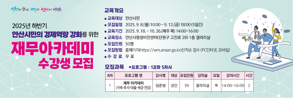 2025년 안산시민의 경제역량 강화를 위한 재무아카데미 교육 수강생 모집
 
○ 교육대상 :  안산시민 누구나

○ 모집기간 :  2025. 9. 8.(월) 10:00  ~ 9. 14.(일) 23:00(7일간)

○ 교육기간 :  2025년 9월 ~ 10월 (5차시)

○ 모집방법 :  홈페이지 선착순 접수(PC인터넷, 모바일)
      ※ 안산시 평생비전센터 홈페이지  https://wm.ansan.go.kr/  
  
○ 기타사항 : 중복수강 가능   