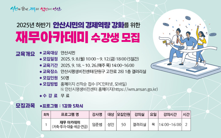 2025년 안산시민의 경제역량 강화를 위한 재무아카데미 교육 수강생 모집
 
○ 교육대상 :  안산시민 누구나

○ 모집기간 :  2025. 9. 8.(월) 10:00  ~ 9. 14.(일) 23:00(7일간)

○ 교육기간 :  2025년 9월 ~ 10월 (5차시)

○ 모집방법 :  홈페이지 선착순 접수(PC인터넷, 모바일)
      ※ 안산시 평생비전센터 홈페이지  https://wm.ansan.go.kr/  
  
○ 기타사항 : 중복수강 가능   