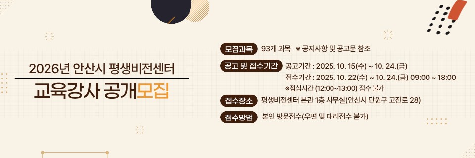 2026년도 안산시 평생비전센터 교육강사 모집을 위해 아래와 같이 공고하고자 합니다.

1. 모집대상 : 2026년 안산시 평생비전센터 교육강사
2. 모집과목 : 93개과목
3. 계약기간 : 2026년 2월 개강일 ~ 2026년 12월 종강일까지
4. 강 사  료 : 시간당 4만원 
  ※ 5060신중년 분야 : 시간당 5만원
  ※ 조경기능사, 부동산경공매, 부동산중개보조원양성, 생활목공 과목은 추후 협의
5. 모집방법 : 공개모집(1차 서류전형 및 2차 면접)
6, 접수기간 및 방법
  - 공고기간 : 2025. 10. 15.(수) ~ 10. 24.(금)
  - 접수기간 : 2025. 10. 22.(수) ~ 10. 24.(금) 09:00 ~ 18:00
     ※ 점심시간 (12:00~13:00) 접수 불가
7. 접수장소 : 평생비전센터 본관 1층 사무실(안산시 단원구 고잔로 28)
8. 접수방법 : 본인 직접 방문 접수(우편 및 대리 접수 불가)

붙임  1. 모집공고 및 제출서식.
           2. 과목별 모집과정 1부.  끝.