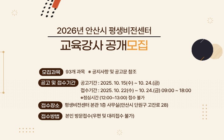 2026년도 안산시 평생비전센터 교육강사 모집을 위해 아래와 같이 공고하고자 합니다.

1. 모집대상 : 2026년 안산시 평생비전센터 교육강사
2. 모집과목 : 93개과목
3. 계약기간 : 2026년 2월 개강일 ~ 2026년 12월 종강일까지
4. 강 사  료 : 시간당 4만원 
  ※ 5060신중년 분야 : 시간당 5만원
  ※ 조경기능사, 부동산경공매, 부동산중개보조원양성, 생활목공 과목은 추후 협의
5. 모집방법 : 공개모집(1차 서류전형 및 2차 면접)
6, 접수기간 및 방법
  - 공고기간 : 2025. 10. 15.(수) ~ 10. 24.(금)
  - 접수기간 : 2025. 10. 22.(수) ~ 10. 24.(금) 09:00 ~ 18:00
     ※ 점심시간 (12:00~13:00) 접수 불가
7. 접수장소 : 평생비전센터 본관 1층 사무실(안산시 단원구 고잔로 28)
8. 접수방법 : 본인 직접 방문 접수(우편 및 대리 접수 불가)

붙임  1. 모집공고 및 제출서식.
           2. 과목별 모집과정 1부.  끝.