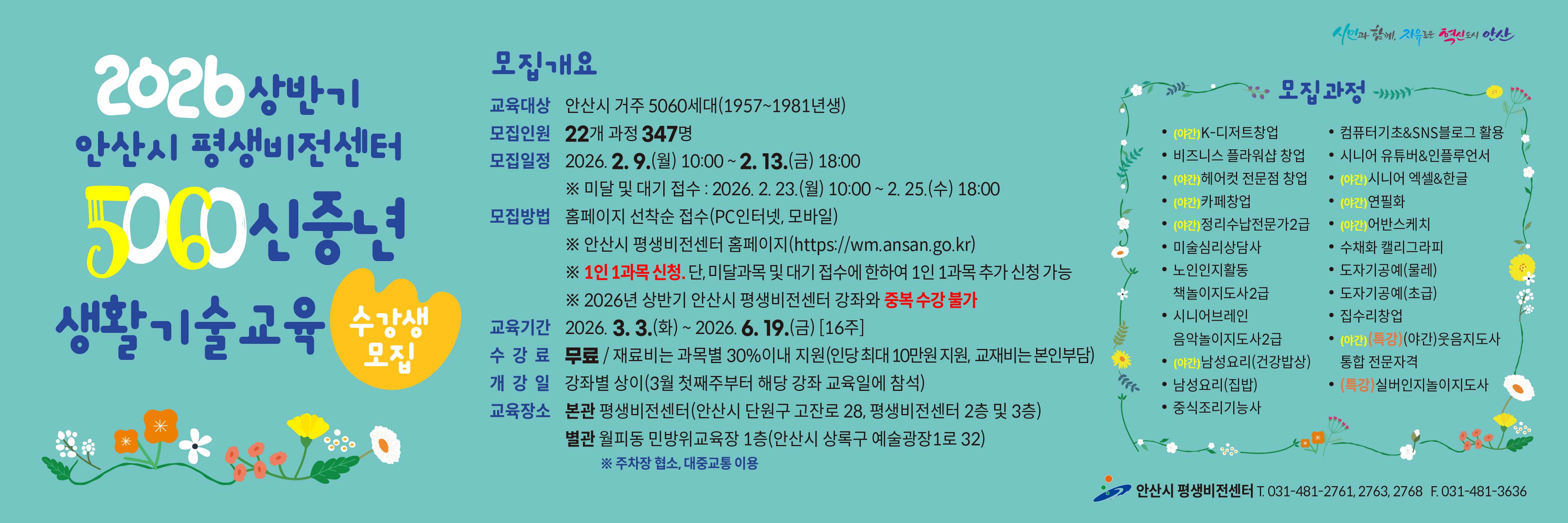 ■ 2026년 상반기 5060 신중년 생활기술교육 수강생 모집 안내 ■ ○ 모집대상 : 안산시 거주 5060 신중년 세대(1957~1981년생) ○ 모집기간 - 일반 모집 : 2026. 2. 9.(월) 10:00 ∼ 2. 13.(금) 18:00 [평생비전센터 타 강좌와 중복수강 불가] - 미달 및 대기자 모집 : 2026. 2. 23.(월) 10:00 ~ 2. 25.(수) 18:00 ○ 모집인원 : 22개 과정 / 347명 ○ 모집방법 : 홈페이지 선착순 접수(PC인터넷, 모바일) - 평생비전센터 홈페이지 주소 : https://wm.ansan.go.kr/ ○ 교육기간 : 2026. 3. 3.(월) ~ 6. 19.(금) [16주] ○ 수강료 : 무료 / 재료비는 과목별 30%이내 지원(인당 최대 10만원 지원, 교재비는 본인부담) ○ 모집과정 - 일반과정 : K-디저트 창업 / 비즈니스플라워샵 창업 / 헤어컷 전문점 창업 / 카페 창업/정리수납전문가 2급/ / 정리수납전문가2급(민간자격) 미술심리상담사(민간자격)/노인인지활동 책놀이지도사(민간자격) /시니어브레인 책놀이지도사2급/ 남성요리(건강밥상) / 남성요리(집밥) / 중식조리기능사 / 컴퓨터기초&SNS블로그활용 / 시니어유튜버&인플루언서 /시니어 엑셀&한글/ 연필화 / 어반스케치 / 수채화캘리그라피 / 도자기공예(초급,물레) /집수리창업 - 특강과정 :  웃음지도사 통합 전문자격(민간자격) / 실버인지놀이지도사(민간자격) ○ 교육장소 : 평생비전센터 본관 및 별관 ※ 단, 도자기공예(초급/물레) 과정은 별관(월피동, 민방위교육장1층)에서 진행됨 ★ 각 과목별 강의 상세 내용은 강의계획서 참고 [안산시 평생비전센터 홈페이지 -평생비전센터 - 수강신청 (5060 신중년) -과목명 선택- 강의계획서(하단)] ★ 유의사항 ○ 평생비전센터 전체강좌(5060 신중년 포함) 1인 1과목 가능합니다. (단, 미달 및 대기자 접수시에는 1인1과목 추가 접수 가능)