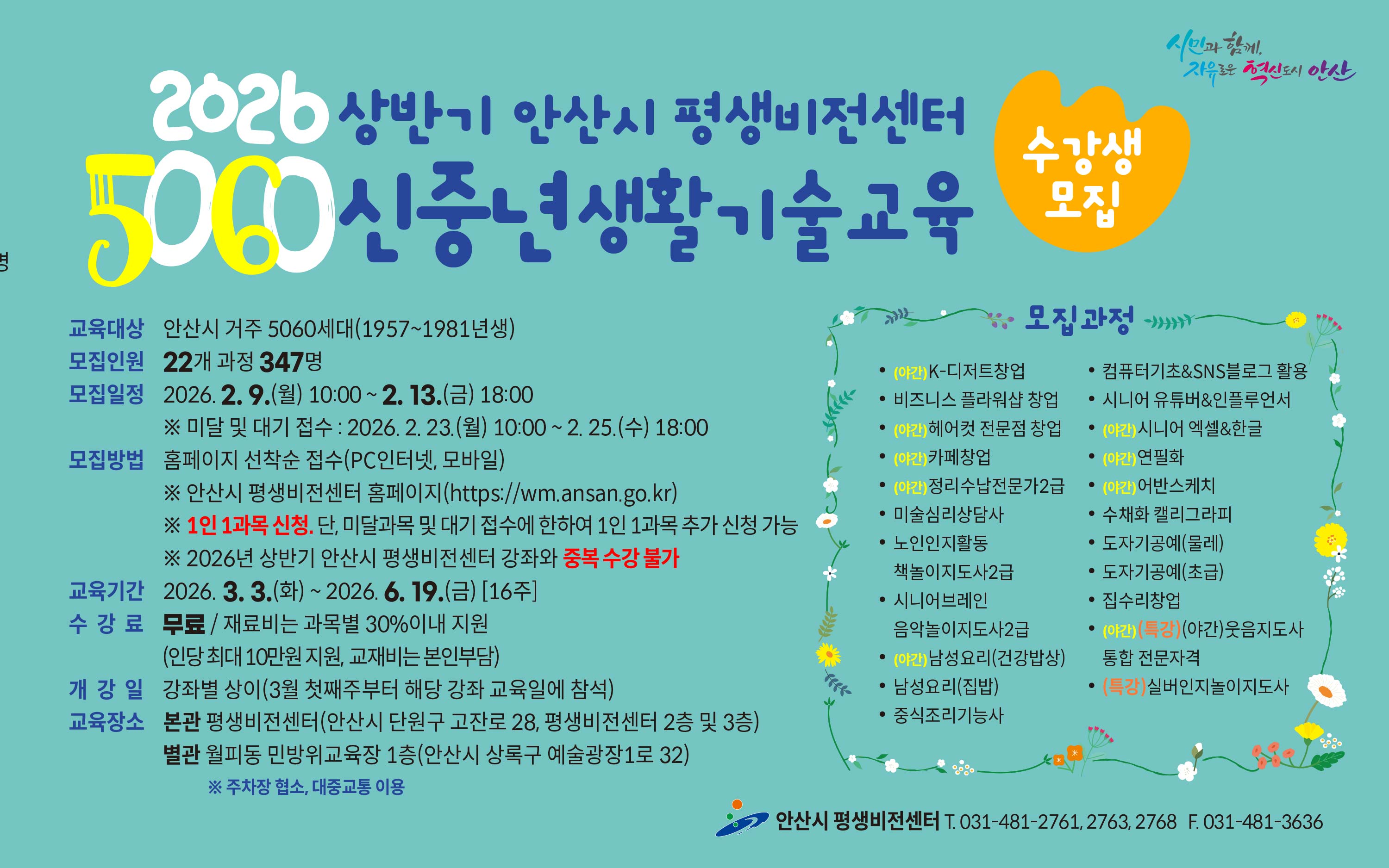 ■ 2026년 상반기 5060 신중년 생활기술교육 수강생 모집 안내 ■ ○ 모집대상 : 안산시 거주 5060 신중년 세대(1957~1981년생) ○ 모집기간 - 일반 모집 : 2026. 2. 9.(월) 10:00 ∼ 2. 13.(금) 18:00 [평생비전센터 타 강좌와 중복수강 불가] - 미달 및 대기자 모집 : 2026. 2. 23.(월) 10:00 ~ 2. 25.(수) 18:00 ○ 모집인원 : 22개 과정 / 347명 ○ 모집방법 : 홈페이지 선착순 접수(PC인터넷, 모바일) - 평생비전센터 홈페이지 주소 : https://wm.ansan.go.kr/ ○ 교육기간 : 2026. 3. 3.(월) ~ 6. 19.(금) [16주] ○ 수강료 : 무료 / 재료비는 과목별 30%이내 지원(인당 최대 10만원 지원, 교재비는 본인부담) ○ 모집과정 - 일반과정 : K-디저트 창업 / 비즈니스플라워샵 창업 / 헤어컷 전문점 창업 / 카페 창업/정리수납전문가 2급/ / 정리수납전문가2급(민간자격) 미술심리상담사(민간자격)/노인인지활동 책놀이지도사(민간자격) /시니어브레인 책놀이지도사2급/ 남성요리(건강밥상) / 남성요리(집밥) / 중식조리기능사 / 컴퓨터기초&SNS블로그활용 / 시니어유튜버&인플루언서 /시니어 엑셀&한글/ 연필화 / 어반스케치 / 수채화캘리그라피 / 도자기공예(초급,물레) /집수리창업 - 특강과정 :  웃음지도사 통합 전문자격(민간자격) / 실버인지놀이지도사(민간자격) ○ 교육장소 : 평생비전센터 본관 및 별관 ※ 단, 도자기공예(초급/물레) 과정은 별관(월피동, 민방위교육장1층)에서 진행됨 ★ 각 과목별 강의 상세 내용은 강의계획서 참고 [안산시 평생비전센터 홈페이지 -평생비전센터 - 수강신청 (5060 신중년) -과목명 선택- 강의계획서(하단)] ★ 유의사항 ○ 평생비전센터 전체강좌(5060 신중년 포함) 1인 1과목 가능합니다. (단, 미달 및 대기자 접수시에는 1인1과목 추가 접수 가능)