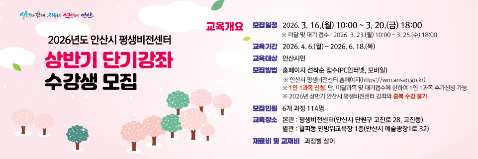 ○ 모집대상  :  18세 이상 안산시민
 ○ 모집기간  :  2026. 3. 16.(월) 10:00  ~ 3. 20.(금) 18:00 
      - 미달 및 대기 모집  :  2026. 3. 23.(월) 10:00 ~ 3. 25.(수)18:00 [관외시민 접수가능/중복수강 가능]    
 ○ 모집인원  :  6개 과목  114명 
 ○ 모집방법  :  홈페이지 선착순 접수(PC인터넷, 모바일)
      ※ 안산시평생학습원 홈페이지   https://wm.ansan.go.kr/  
  ○ 교육기간  :  2026. 4. 6.(월) ~ 6. 18.(목) *과정별 6주~10주 
  
★ 유의사항 ★
   ○ 평생비전센터 전체강좌 1인 1과목 신청 가능합니다. 
       (단, 미달 및 대기 접수기간은 전체강좌 중복접수 가능) 
   ○ 안산시민 여부 확인을 위하여 비대면자격확인서비스(거주지인증) 절차를 진행합니다.    
