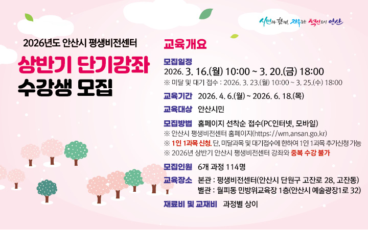 ○ 모집대상  :  18세 이상 안산시민
 ○ 모집기간  :  2026. 3. 16.(월) 10:00  ~ 3. 20.(금) 18:00 
      - 미달 및 대기 모집  :  2026. 3. 23.(월) 10:00 ~ 3. 25.(수)18:00 [관외시민 접수가능/중복수강 가능]    
 ○ 모집인원  :  6개 과목  114명 
 ○ 모집방법  :  홈페이지 선착순 접수(PC인터넷, 모바일)
      ※ 안산시평생학습원 홈페이지   https://wm.ansan.go.kr/  
  ○ 교육기간  :  2026. 4. 6.(월) ~ 6. 18.(목) *과정별 6주~10주 
  
★ 유의사항 ★
   ○ 평생비전센터 전체강좌 1인 1과목 신청 가능합니다. 
       (단, 미달 및 대기 접수기간은 전체강좌 중복접수 가능) 
   ○ 안산시민 여부 확인을 위하여 비대면자격확인서비스(거주지인증) 절차를 진행합니다.    
