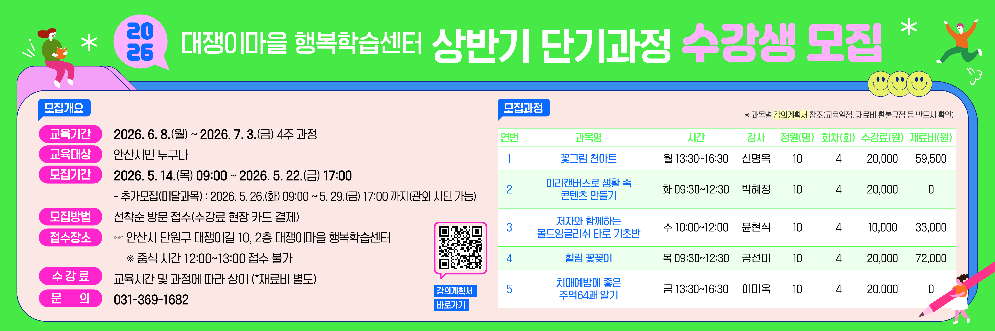○ 모집기간 : 2026. 5. 14.(목) 09:00 ~ 5. 22.(금) 17:00
   - 추가접수(미달과목) : 2026. 5. 26.(화) 09:00 ~ 5. 29.(금) 17:00
 ○ 모집방법 : 선착순 방문접수(대쟁이마을 행복학습센터)
 ○ 모집인원 : 5개 과목 / 50명
 ○ 교육기간 : 2026. 6. 8.(월) ~ 7. 3.(금) 4주 과정
 ○ 교육대상 : 안산시민(남‧여 모두 가능)
 ○ 수 강 료 : 교육시간 및 과정에 따라 상이(재료비 별도)
 ○ 문       의 : 031-369-1682  
 ○ 블 로 그 : blog.naver.com/ansan_learning 