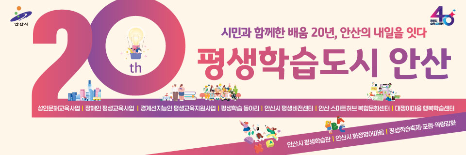 시민과 함께한 배움 20년, 안산의 내일을 잇다 
평생학습도시 안산 
성인문해교육사업/장애인평생교육사업/경계선지능인평생교육지원사업/평생학습동아리/안산시평생비전센터/안산스마트허브 복합문화센터/대쟁이마을행복학습센터/안산시평생학습관/안산시화정영어마을/평생학습축제 및 포럼, 역량강화