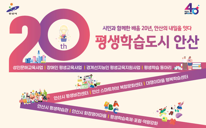 시민과 함께한 배움 20년, 안산의 내일을 잇다 
평생학습도시 안산 
성인문해교육사업/장애인평생교육사업/경계선지능인평생교육지원사업/평생학습동아리/안산시평생비전센터/안산스마트허브 복합문화센터/대쟁이마을행복학습센터/안산시평생학습관/안산시화정영어마을/평생학습축제 및 포럼, 역량강화