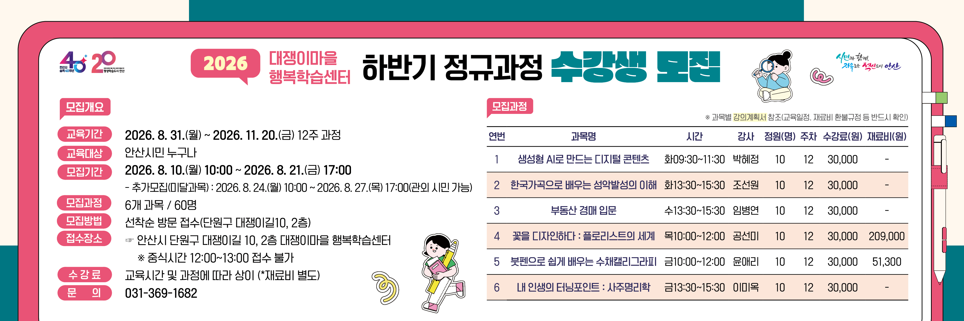 ○ 모집기간 : 2026. 8. 10.(월) 10:00 ~ 8. 21.(금) 17:00 (안산시민 가능) - 추가접수(미달과목) : 2026. 8. 24.(월) 10:00 ~ 8. 27.(목) 17:00 (관외시민 가능) ○ 교육기간 : 2026. 8. 31.(월) ~ 11. 20.(금) 12주 과정 ○ 모집인원 : 6개 과정 60명 (안산시민) ○ 접수장소 : 안산시 단원구 대쟁이길 10, 2층 사무실 ○ 모집방법 : 선착순 방문접수(수강료 현장 카드 결제) ※ 중식시간 12:00~13:00 접수 불가 ○ 수 강 료 : 교육 시간 및 과정에 따라 상이(*재료비 별도) ○ 문 의 : 031-369-1682