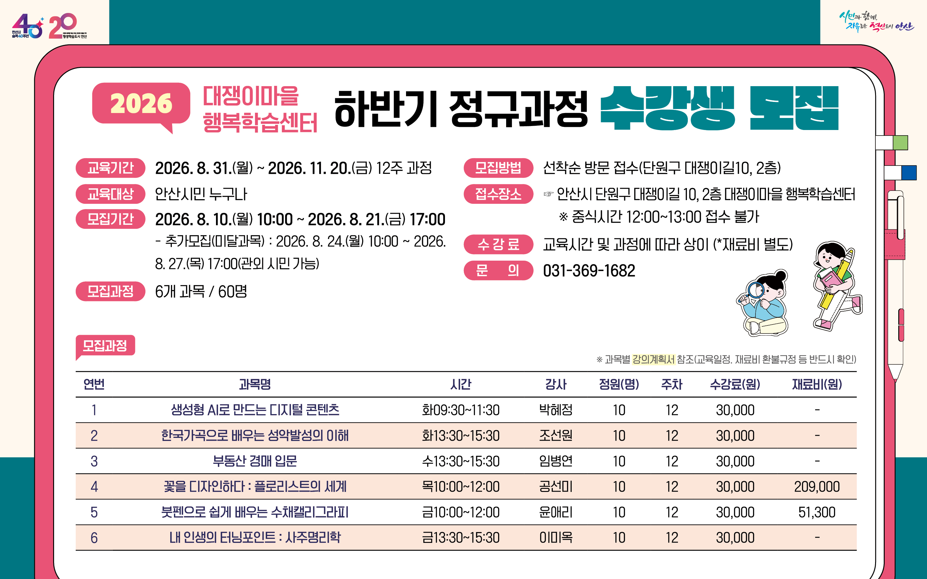 ○ 모집기간 : 2026. 8. 10.(월) 10:00 ~ 8. 21.(금) 17:00 (안산시민 가능) - 추가접수(미달과목) : 2026. 8. 24.(월) 10:00 ~ 8. 27.(목) 17:00 (관외시민 가능) ○ 교육기간 : 2026. 8. 31.(월) ~ 11. 20.(금) 12주 과정 ○ 모집인원 : 6개 과정 60명 (안산시민) ○ 접수장소 : 안산시 단원구 대쟁이길 10, 2층 사무실 ○ 모집방법 : 선착순 방문접수(수강료 현장 카드 결제) ※ 중식시간 12:00~13:00 접수 불가 ○ 수 강 료 : 교육 시간 및 과정에 따라 상이(*재료비 별도) ○ 문 의 : 031-369-1682