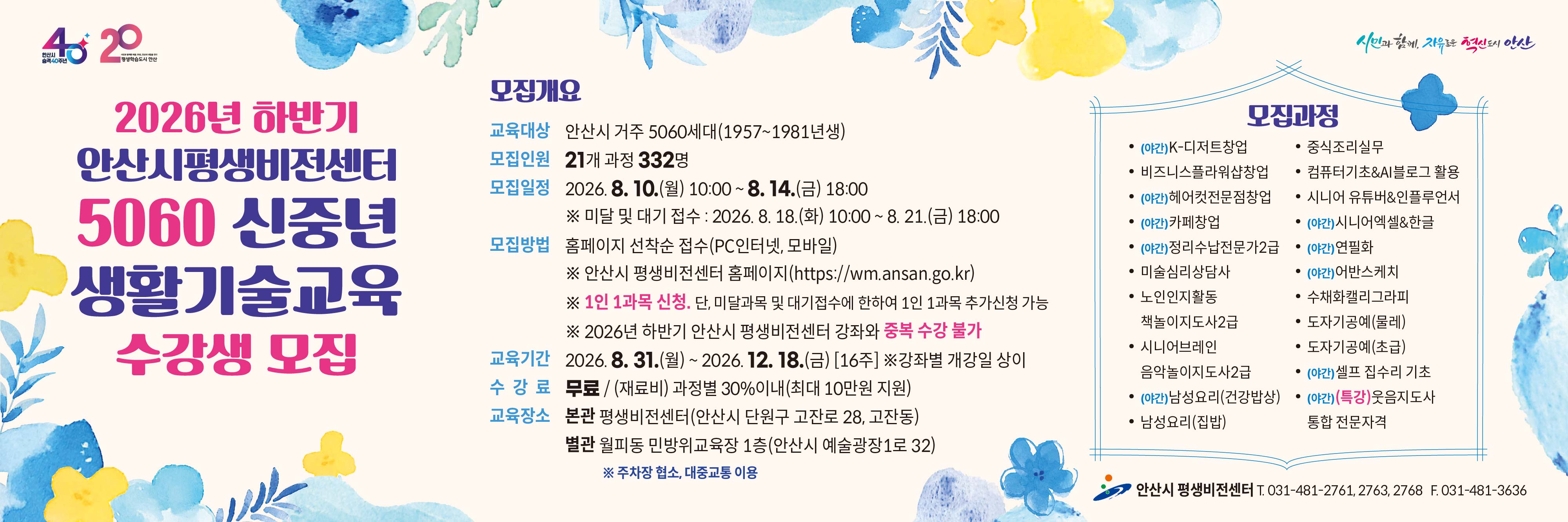 ■ 2026년 하반기  5060 신중년 생활기술교육 정규과정 수강생 모집 안내 ■

 ○ 모집대상  : 안산시 거주 5060 신중년 세대(1957~1981년생)
 ○ 모집기간   
     - 일반 모집   :  2026. 8. 10.(월) 10:00 ∼ 8. 14.(금) 18:00 [평생비전센터 타 강좌와 중복수강 불가]
     - 미달 및 대기자 모집   :   2026. 8. 18.(화) 10:00 ~ 8. 21.(금) 18:00
 ○ 모집인원  :  21개 과정 / 332명  
 ○ 모집방법  :  홈페이지 선착순 접수(PC인터넷, 모바일)  
    - 평생비전센터 홈페이지 주소 :  https://wm.ansan.go.kr/
 ○ 교육기간  :  2026. 8. 31.(월) ~ 12. 18.(금) [16주] 
 ○ 수강료  :  무료 / 재료비는 과목별 30%이내 지원(인당 최대 10만원 지원, 교재비는 본인부담)
 ○  모집과정 
    - 일반과정 : K-디저트 창업 / 비즈니스플라워샵 창업 / 헤어컷전문점 창업 / 카페 창업 /
                       정리수납전문가2급(민간자격) / 미술심리상담사(민간자격) / 노인인지활동 책놀이지도사(민간자격) /
                      시니어브레인 음악놀이지도사2급 / 남성요리(건강밥상) / 남성요리(집밥) / 중식조리실무 /
                      컴퓨터기초&AI블로그활용 / 시니어유튜버&인플루언서 / 시니어 엑셀&한글 / 연필화 / 어반스케치 / 
                      수채화캘리그라피 / 도자기공예(초급,물레) / 셀프 집수리 기초
    - 특강과정 : 웃음지도사 통합 전문자격(민간자격) 
   ○  교육장소 : 평생비전센터 본관 및 별관   ※ 단, 도자기공예(초급/물레) 과정은 별관(월피동, 민방위교육장1층)에서 진행됨

★ 각 과목별  강의 상세 내용은  강의계획서 참고
     [안산시 평생비전센터 홈페이지 -평생비전센터 - 수강신청 (5060 신중년) -과목명 선택-  강의계획서(하단)] 

★ 유의사항 
      ○  평생비전센터 전체강좌(5060 신중년 포함) 1인 1과목 가능합니다. 
            (단,   미달 및 대기자 접수시에는 1인1과목 추가 접수 가능)  
