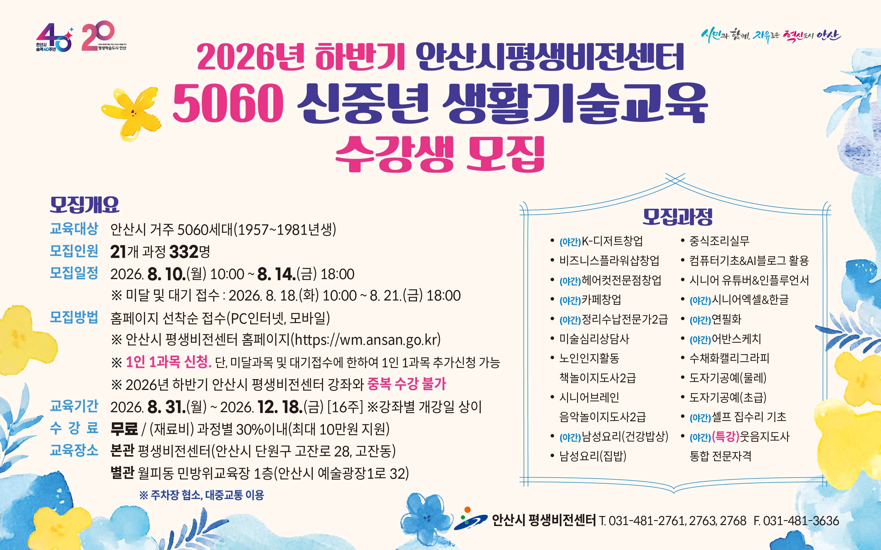 ■ 2026년 하반기  5060 신중년 생활기술교육 정규과정 수강생 모집 안내 ■

 ○ 모집대상  : 안산시 거주 5060 신중년 세대(1957~1981년생)
 ○ 모집기간   
     - 일반 모집   :  2026. 8. 10.(월) 10:00 ∼ 8. 14.(금) 18:00 [평생비전센터 타 강좌와 중복수강 불가]
     - 미달 및 대기자 모집   :   2026. 8. 18.(화) 10:00 ~ 8. 21.(금) 18:00
 ○ 모집인원  :  21개 과정 / 332명  
 ○ 모집방법  :  홈페이지 선착순 접수(PC인터넷, 모바일)  
    - 평생비전센터 홈페이지 주소 :  https://wm.ansan.go.kr/
 ○ 교육기간  :  2026. 8. 31.(월) ~ 12. 18.(금) [16주] 
 ○ 수강료  :  무료 / 재료비는 과목별 30%이내 지원(인당 최대 10만원 지원, 교재비는 본인부담)
 ○  모집과정 
    - 일반과정 : K-디저트 창업 / 비즈니스플라워샵 창업 / 헤어컷전문점 창업 / 카페 창업 /
                       정리수납전문가2급(민간자격) / 미술심리상담사(민간자격) / 노인인지활동 책놀이지도사(민간자격) /
                      시니어브레인 음악놀이지도사2급 / 남성요리(건강밥상) / 남성요리(집밥) / 중식조리실무 /
                      컴퓨터기초&AI블로그활용 / 시니어유튜버&인플루언서 / 시니어 엑셀&한글 / 연필화 / 어반스케치 / 
                      수채화캘리그라피 / 도자기공예(초급,물레) / 셀프 집수리 기초
    - 특강과정 : 웃음지도사 통합 전문자격(민간자격) 
   ○  교육장소 : 평생비전센터 본관 및 별관   ※ 단, 도자기공예(초급/물레) 과정은 별관(월피동, 민방위교육장1층)에서 진행됨

★ 각 과목별  강의 상세 내용은  강의계획서 참고
     [안산시 평생비전센터 홈페이지 -평생비전센터 - 수강신청 (5060 신중년) -과목명 선택-  강의계획서(하단)] 

★ 유의사항 
      ○  평생비전센터 전체강좌(5060 신중년 포함) 1인 1과목 가능합니다. 
            (단,   미달 및 대기자 접수시에는 1인1과목 추가 접수 가능)  