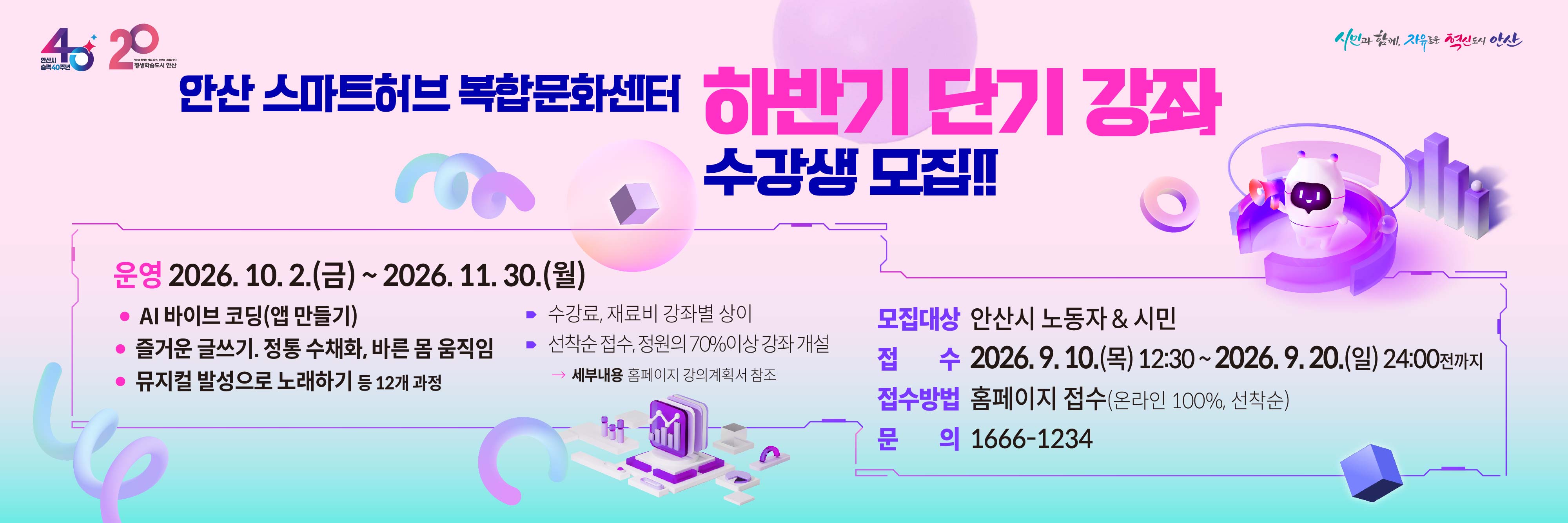 안산 스마트허브 복합문화센터 2026 하반기 정규강좌 수강생 모집
운영 2026.10. 2.(금) ~ 2026. 11. 30.(월)
· AI 바이브 코딩(앱 만들기)
· 즐거운 글쓰기. 정통 수채화, 바른 몸 움직임
· 뮤지컬 발성으로 노래하기 
⁍ 수강료, 재료비 강좌별 상이
⁍ 선착순 접수, 정원의 70%이상 강좌 개설
 →  세부내용 홈페이지 강의계획서 참조 
모집대상 안산시 노동자 & 시민
접   수 2026. 9. 10.(목) 12:30 ~ 2026. 9. 20.(일) 24:00전까지   
접수방법 홈페이지 접수(온라인 100%, 선착순)
문    의 1666-1234 