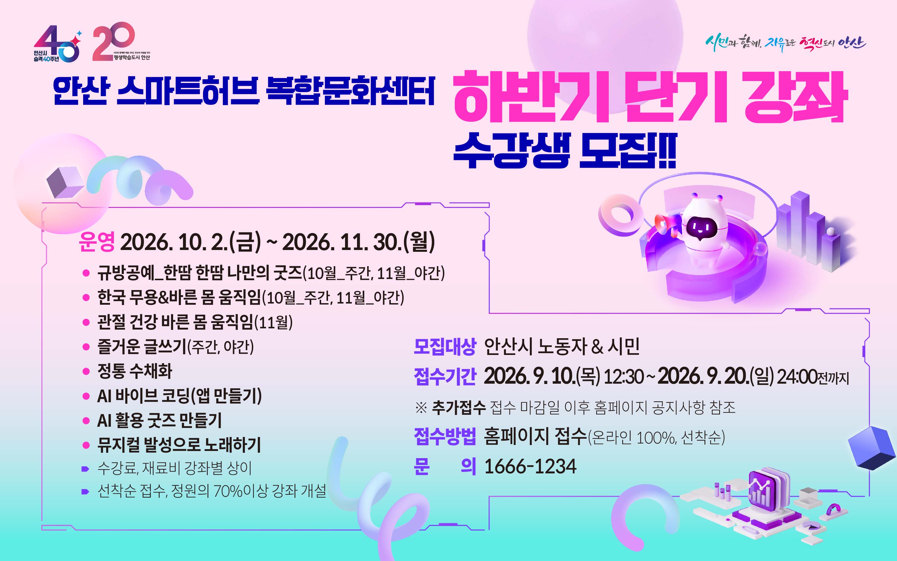 안산 스마트허브 복합문화센터 2026 하반기 정규강좌 수강생 모집
운영 2026.10. 2.(금) ~ 2026. 11. 30.(월)
· AI 바이브 코딩(앱 만들기)
· 즐거운 글쓰기. 정통 수채화, 바른 몸 움직임
· 뮤지컬 발성으로 노래하기 
⁍ 수강료, 재료비 강좌별 상이
⁍ 선착순 접수, 정원의 70%이상 강좌 개설
 →  세부내용 홈페이지 강의계획서 참조 
모집대상 안산시 노동자 & 시민
접   수 2026. 9. 10.(목) 12:30 ~ 2026. 9. 20.(일) 24:00전까지   
접수방법 홈페이지 접수(온라인 100%, 선착순)
문    의 1666-1234 